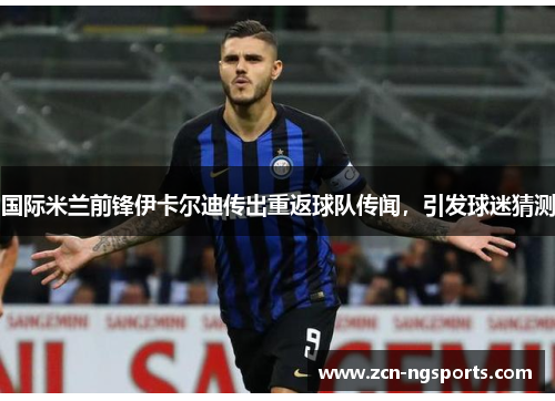 国际米兰前锋伊卡尔迪传出重返球队传闻，引发球迷猜测