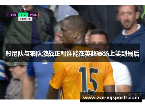 般尼队与狼队激战正酣谁能在英超赛场上笑到最后