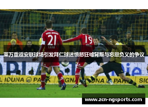 莱万重返安联球场引发拜仁球迷愤怒狂嘘背叛与忘恩负义的争议