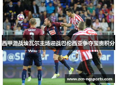 西甲激战埃瓦尔主场迎战巴伦西亚争夺宝贵积分